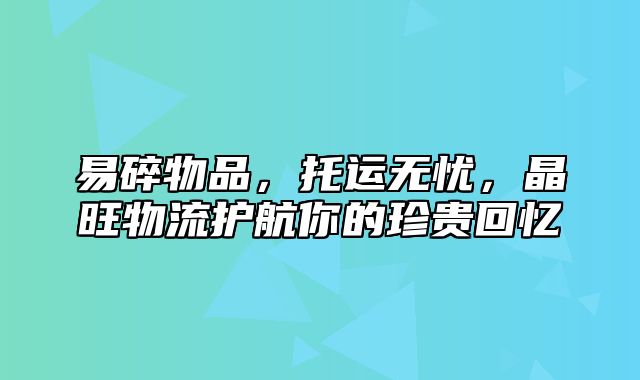 易碎物品，托运无忧，晶旺物流护航你的珍贵回忆