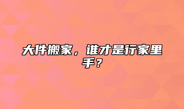 大件搬家，谁才是行家里手？