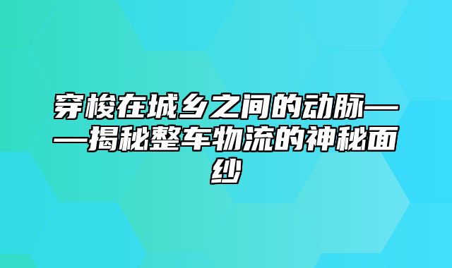 穿梭在城乡之间的动脉——揭秘整车物流的神秘面纱