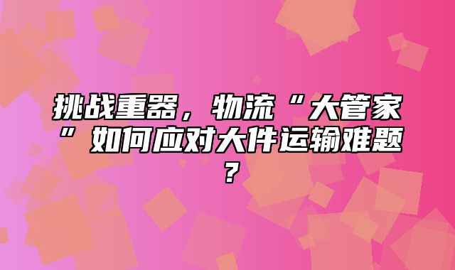 挑战重器，物流“大管家”如何应对大件运输难题？