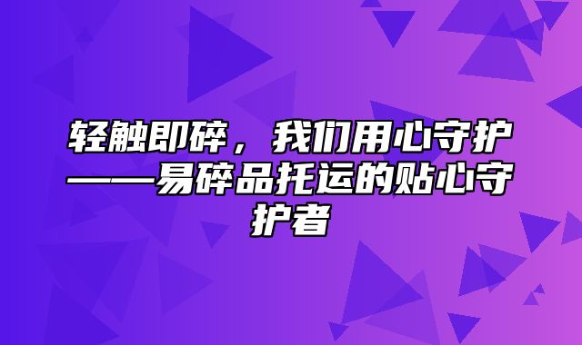 轻触即碎，我们用心守护——易碎品托运的贴心守护者