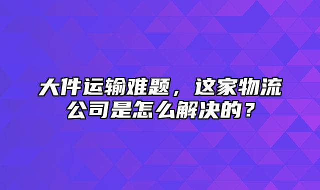 大件运输难题，这家物流公司是怎么解决的？