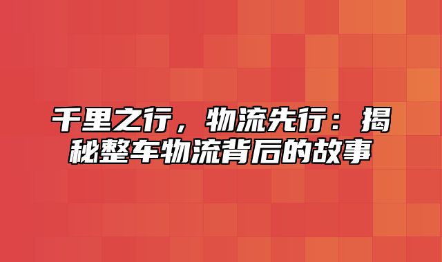 千里之行，物流先行：揭秘整车物流背后的故事