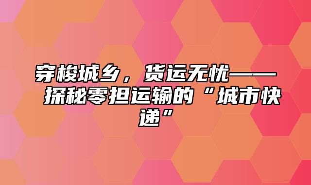 穿梭城乡，货运无忧—— 探秘零担运输的“城市快递”