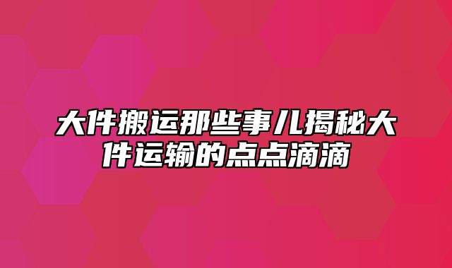 大件搬运那些事儿揭秘大件运输的点点滴滴