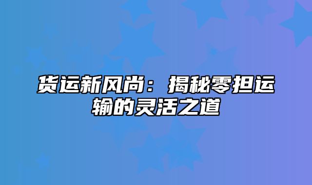 货运新风尚：揭秘零担运输的灵活之道