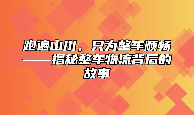 跑遍山川，只为整车顺畅——揭秘整车物流背后的故事