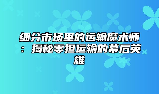 细分市场里的运输魔术师：揭秘零担运输的幕后英雄
