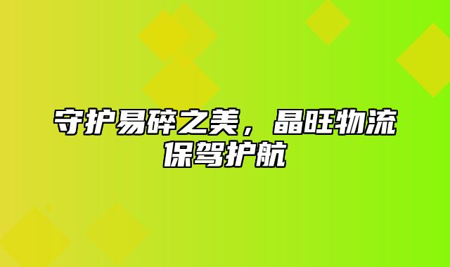 守护易碎之美，晶旺物流保驾护航