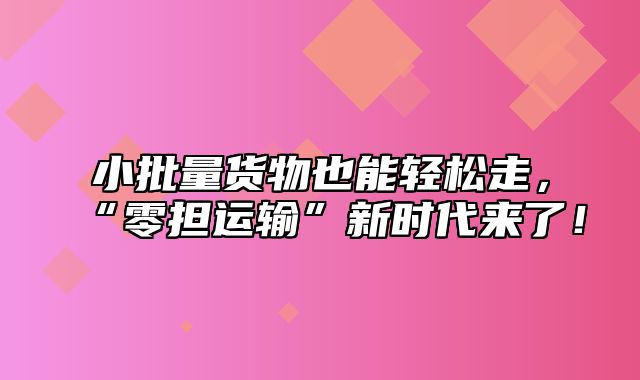 小批量货物也能轻松走，“零担运输”新时代来了！