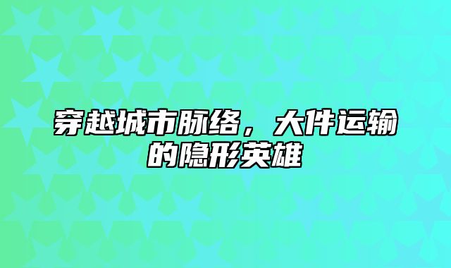穿越城市脉络，大件运输的隐形英雄