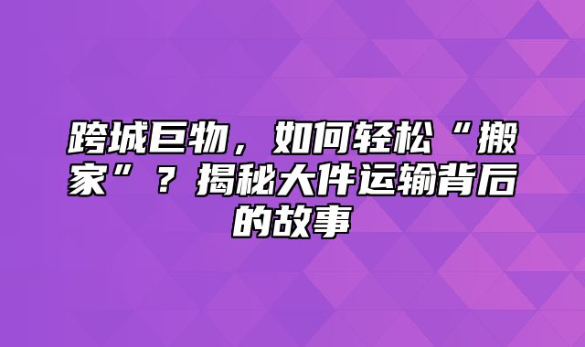 跨城巨物，如何轻松“搬家”？揭秘大件运输背后的故事