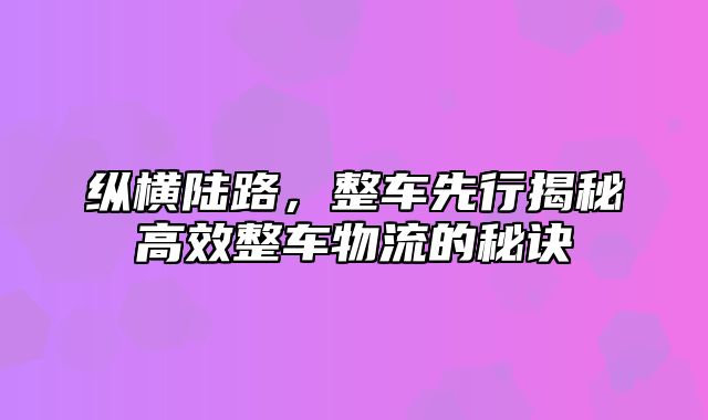 纵横陆路，整车先行揭秘高效整车物流的秘诀