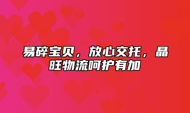 易碎宝贝，放心交托，晶旺物流呵护有加
