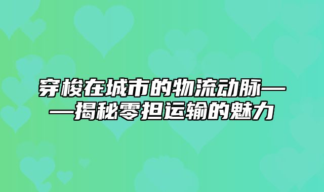 穿梭在城市的物流动脉——揭秘零担运输的魅力