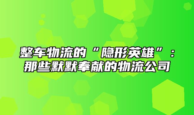 整车物流的“隐形英雄”：那些默默奉献的物流公司