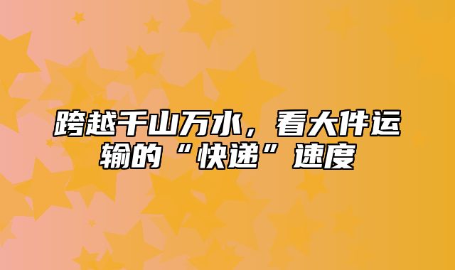 跨越千山万水，看大件运输的“快递”速度
