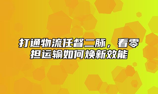 打通物流任督二脉，看零担运输如何焕新效能