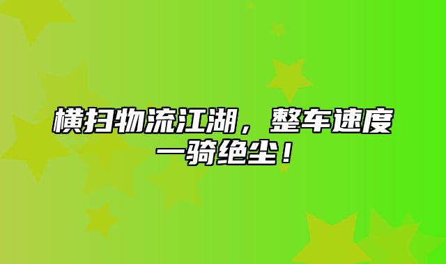 横扫物流江湖，整车速度一骑绝尘！