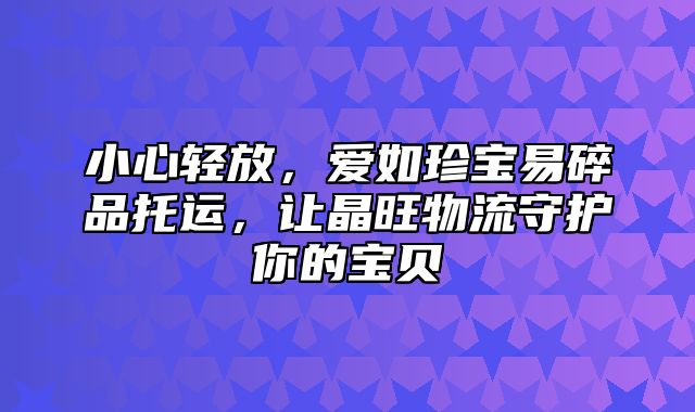 小心轻放，爱如珍宝易碎品托运，让晶旺物流守护你的宝贝