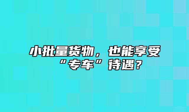 小批量货物，也能享受“专车”待遇？