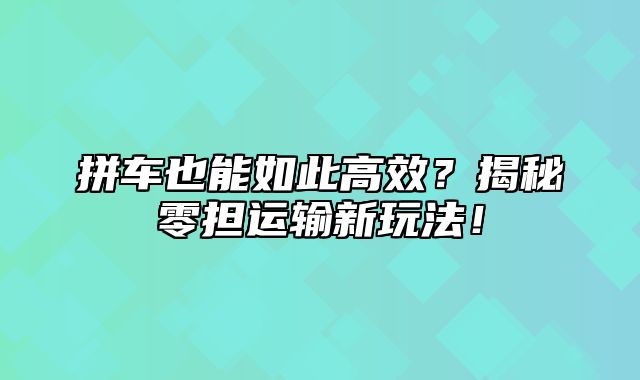 拼车也能如此高效？揭秘零担运输新玩法！