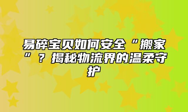 易碎宝贝如何安全“搬家”？揭秘物流界的温柔守护