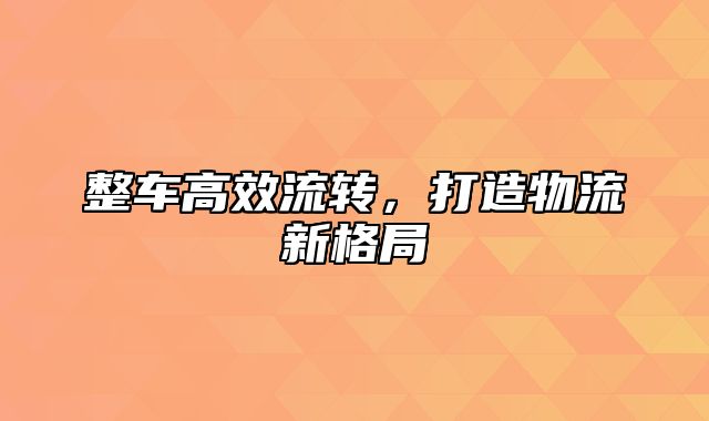 整车高效流转，打造物流新格局