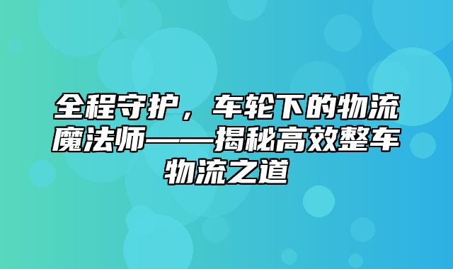 全程守护，车轮下的物流魔法师——揭秘高效整车物流之道