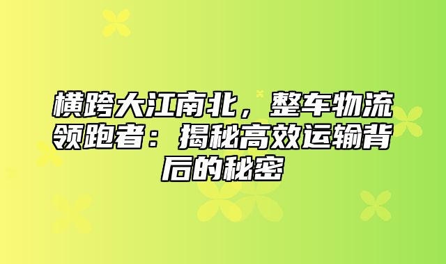 横跨大江南北，整车物流领跑者：揭秘高效运输背后的秘密