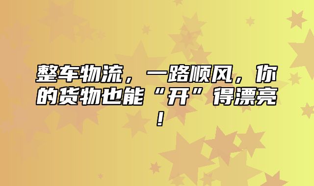 整车物流，一路顺风，你的货物也能“开”得漂亮！