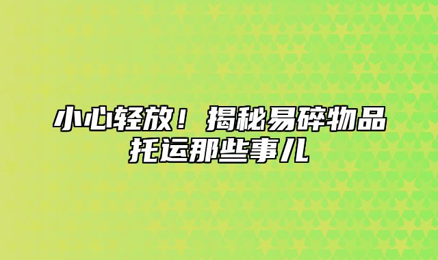 小心轻放！揭秘易碎物品托运那些事儿