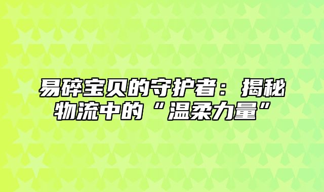 易碎宝贝的守护者：揭秘物流中的“温柔力量”