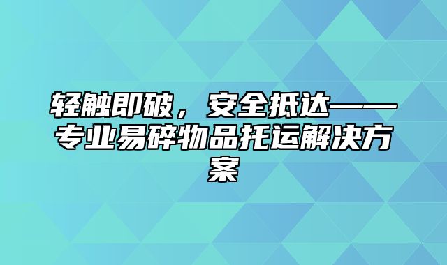 轻触即破，安全抵达——专业易碎物品托运解决方案