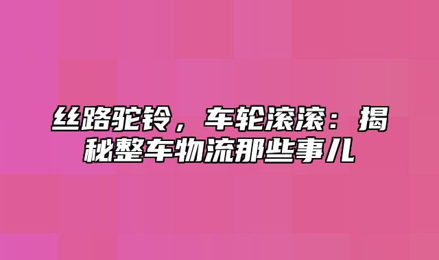 丝路驼铃，车轮滚滚：揭秘整车物流那些事儿