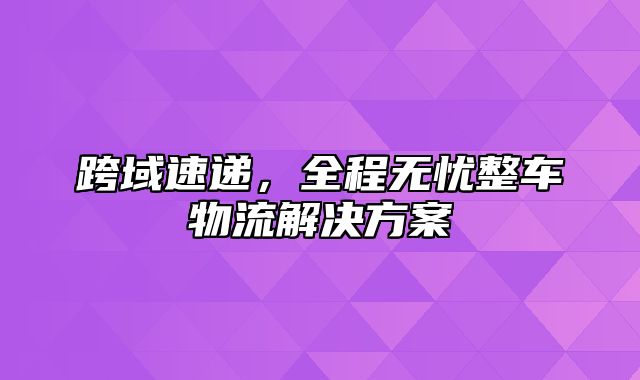 跨域速递，全程无忧整车物流解决方案
