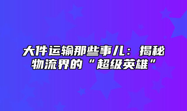 大件运输那些事儿：揭秘物流界的“超级英雄”