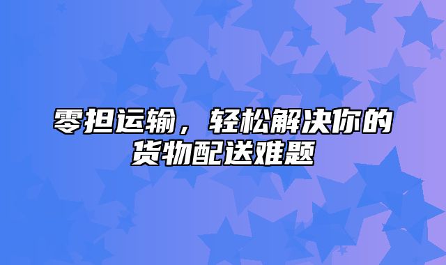 零担运输，轻松解决你的货物配送难题