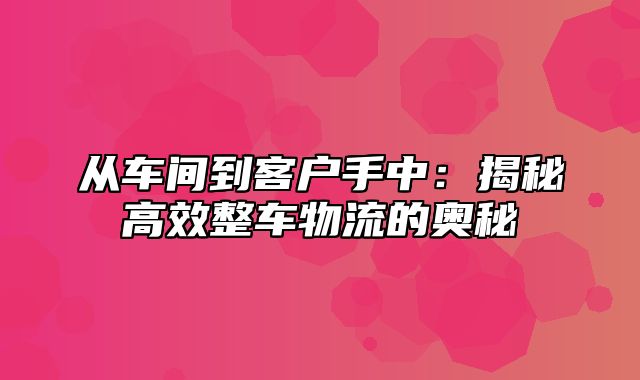 从车间到客户手中：揭秘高效整车物流的奥秘