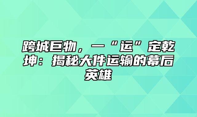 跨城巨物，一“运”定乾坤：揭秘大件运输的幕后英雄