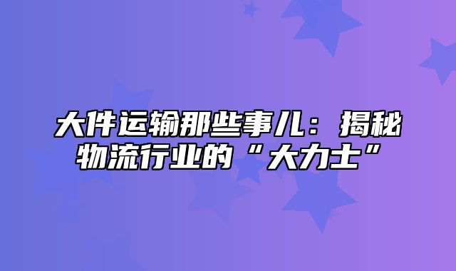 大件运输那些事儿：揭秘物流行业的“大力士”