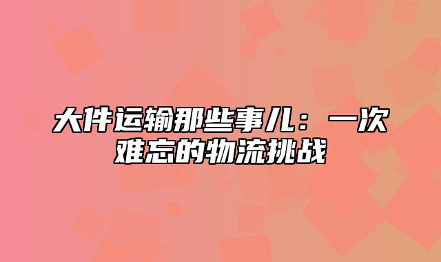 大件运输那些事儿：一次难忘的物流挑战