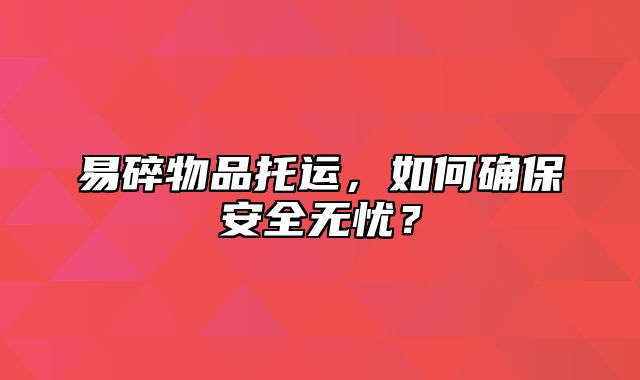 易碎物品托运，如何确保安全无忧？