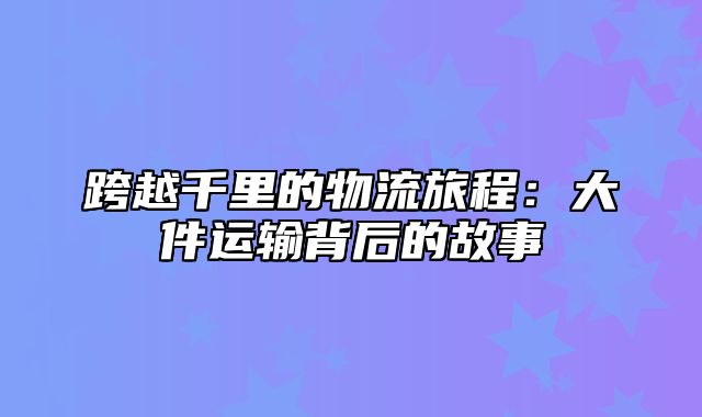 跨越千里的物流旅程：大件运输背后的故事