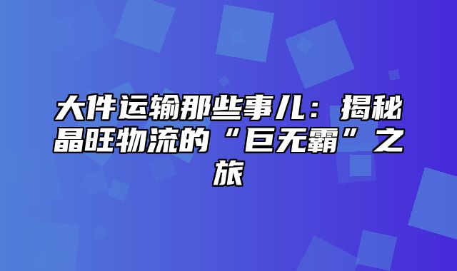 大件运输那些事儿：揭秘晶旺物流的“巨无霸”之旅