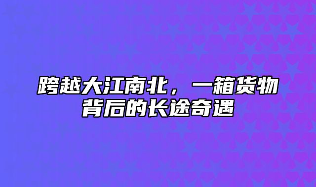 跨越大江南北，一箱货物背后的长途奇遇