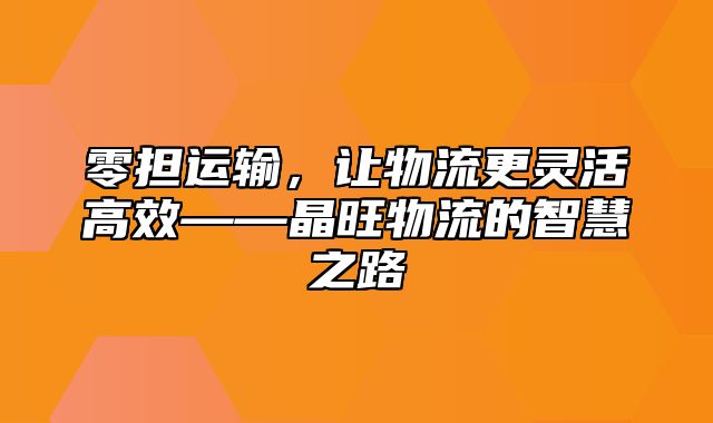 零担运输，让物流更灵活高效——晶旺物流的智慧之路