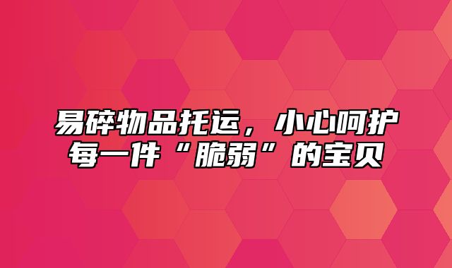 易碎物品托运，小心呵护每一件“脆弱”的宝贝