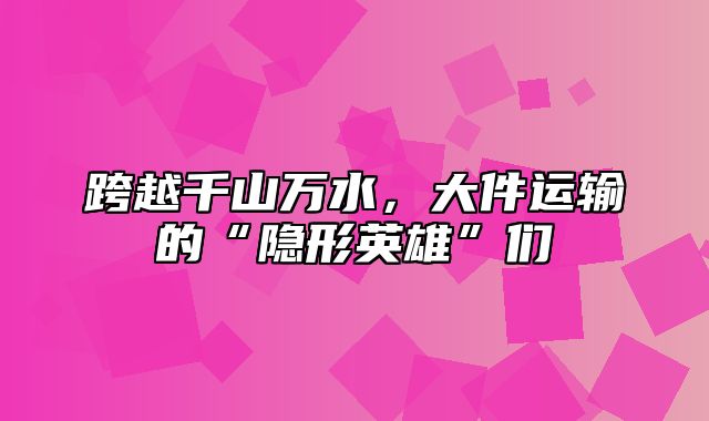 跨越千山万水，大件运输的“隐形英雄”们