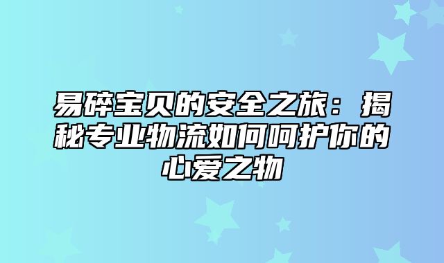 易碎宝贝的安全之旅：揭秘专业物流如何呵护你的心爱之物